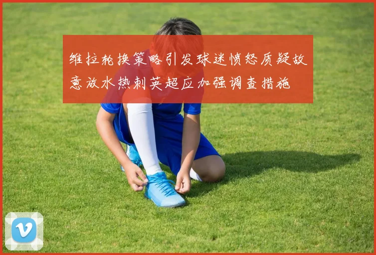维拉轮换策略引发球迷愤怒质疑故意放水热刺英超应加强调查措施