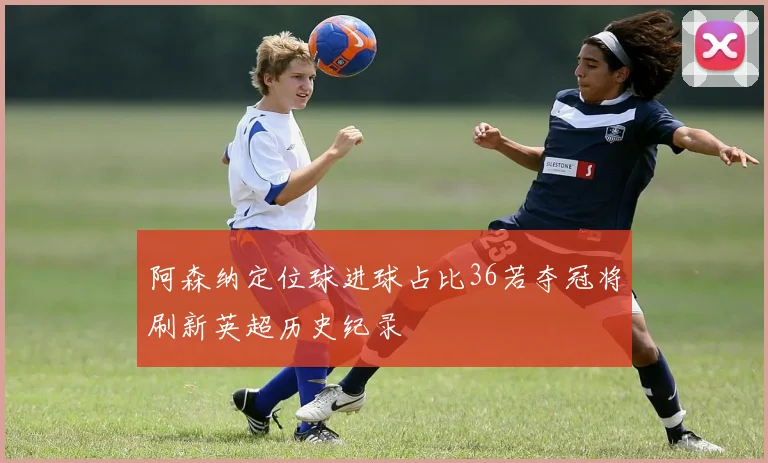 阿森纳定位球进球占比36若夺冠将刷新英超历史纪录