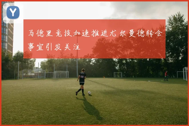 马德里竞技加速推进尤尔曼德转会事宜引发关注