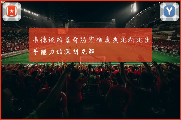 韦德谈约基奇防守难度类比科比出手能力的深刻见解