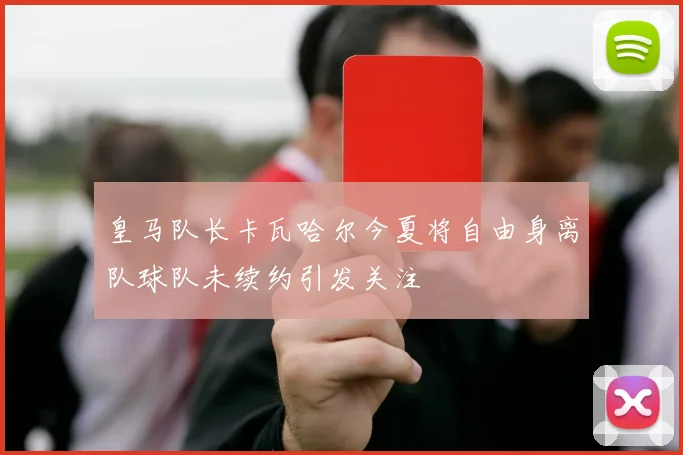 皇马队长卡瓦哈尔今夏将自由身离队球队未续约引发关注