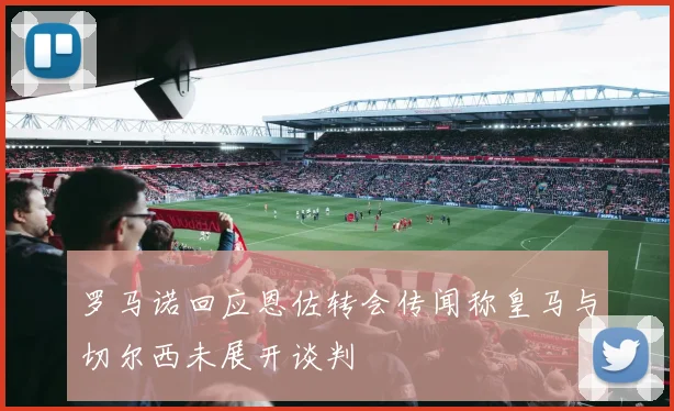 罗马诺回应恩佐转会传闻称皇马与切尔西未展开谈判