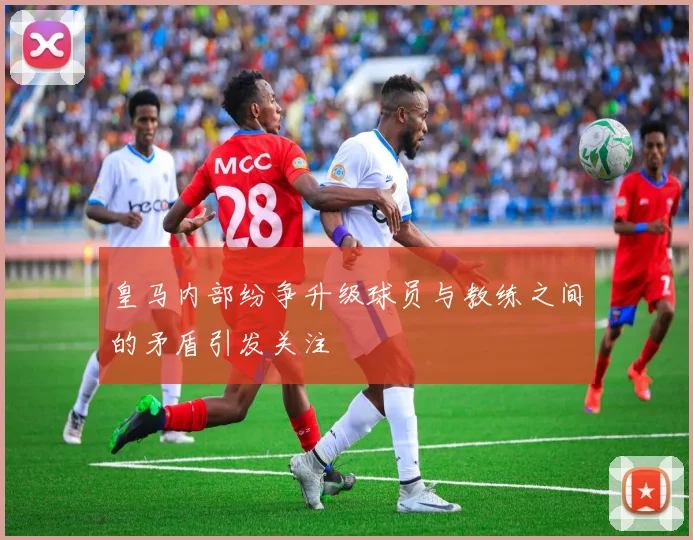 皇马内部纷争升级球员与教练之间的矛盾引发关注