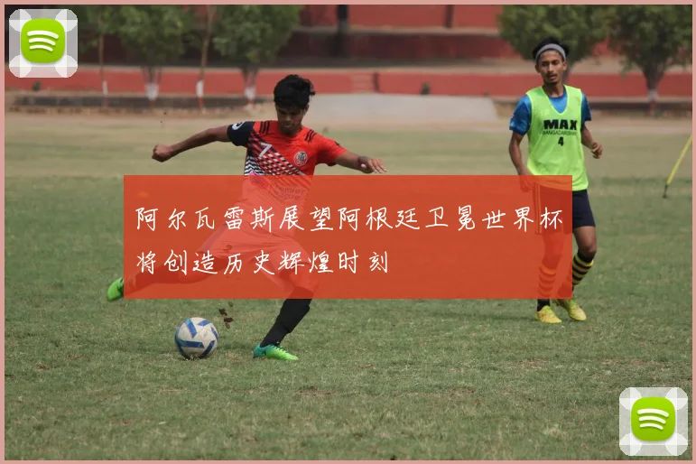 阿尔瓦雷斯展望阿根廷卫冕世界杯将创造历史辉煌时刻