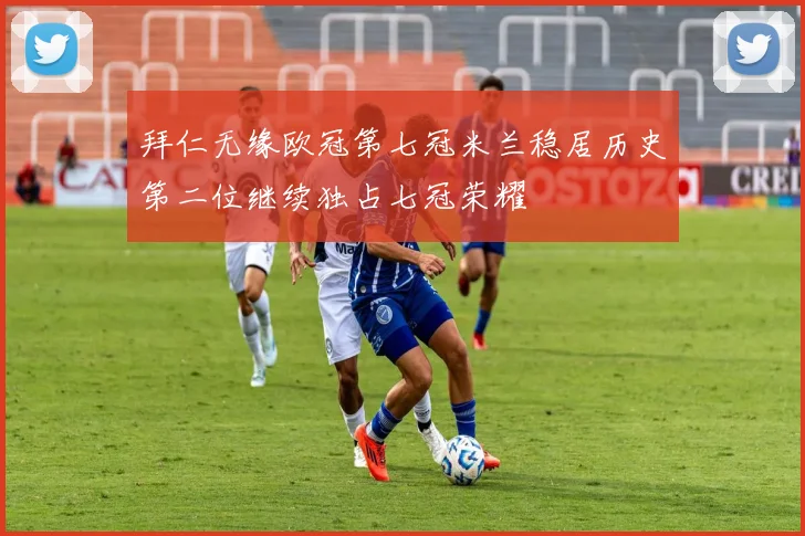 拜仁无缘欧冠第七冠米兰稳居历史第二位继续独占七冠荣耀
